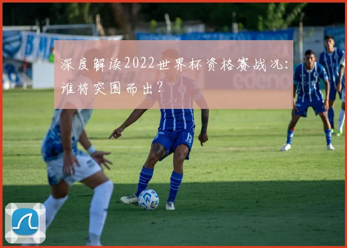 深度解读2022世界杯资格赛战况：谁将突围而出？