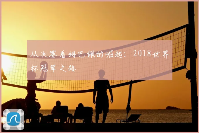 从决赛看姆巴佩的崛起：2018世界杯冠军之路