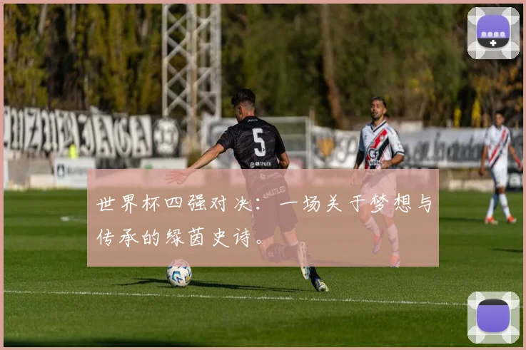 世界杯四强对决：一场关于梦想与传承的绿茵史诗。