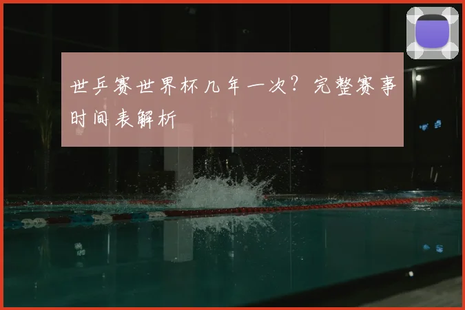 世乒赛世界杯几年一次？完整赛事时间表解析